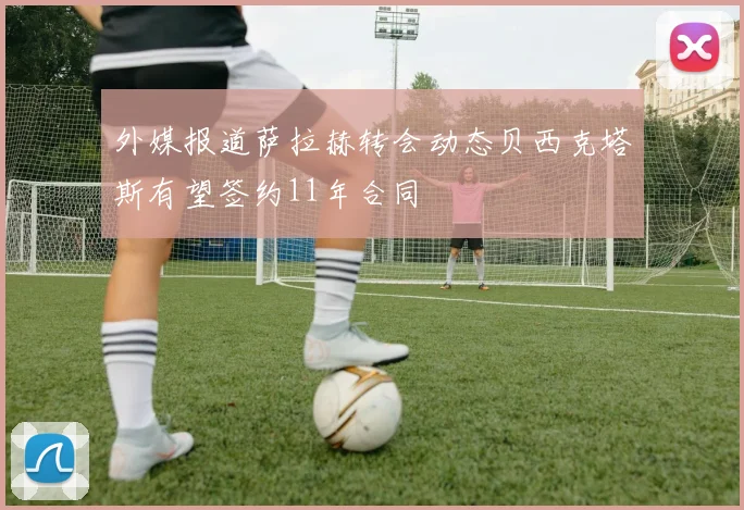 外媒报道萨拉赫转会动态贝西克塔斯有望签约11年合同